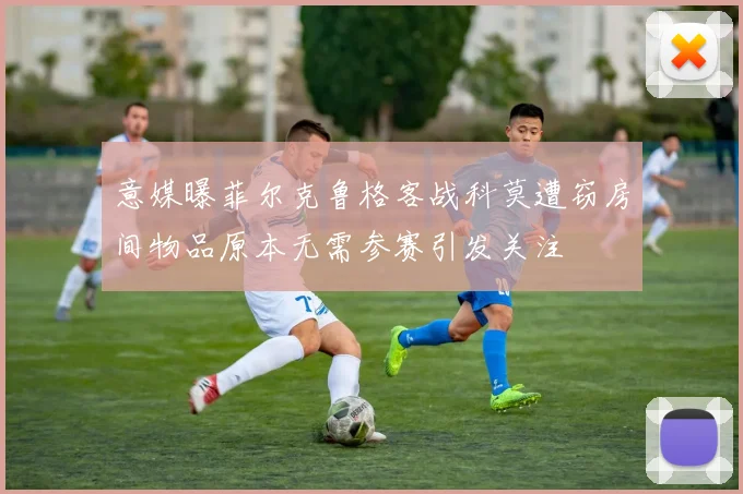 意媒曝菲尔克鲁格客战科莫遭窃房间物品原本无需参赛引发关注