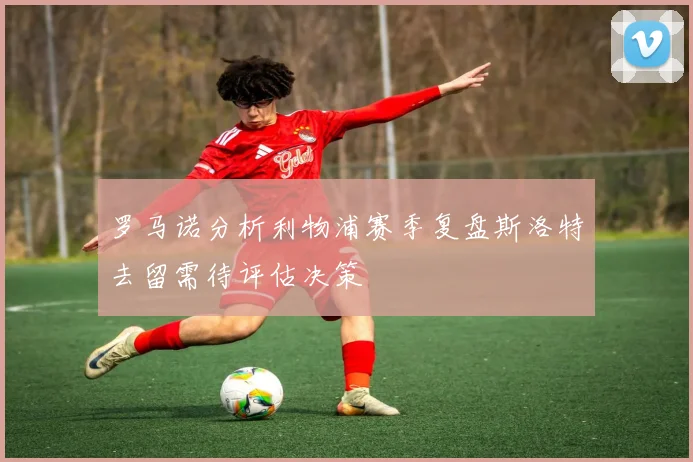 罗马诺分析利物浦赛季复盘斯洛特去留需待评估决策