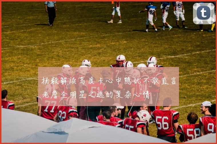 杨毅解读乌度卡心中隐忧不敢直言老詹全明星之选的复杂心情