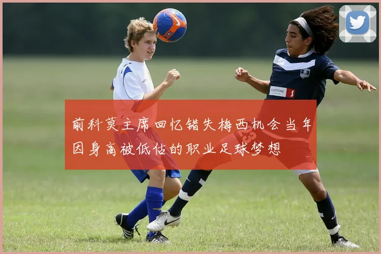 前科莫主席回忆错失梅西机会当年因身高被低估的职业足球梦想