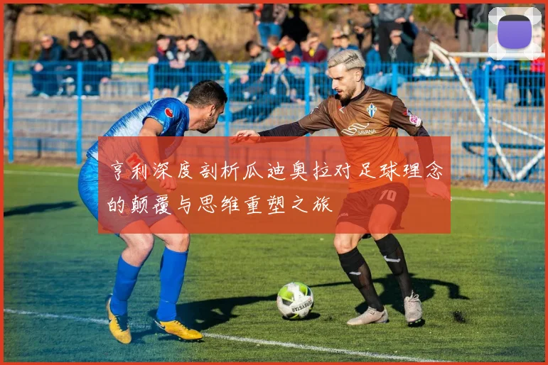 亨利深度剖析瓜迪奥拉对足球理念的颠覆与思维重塑之旅