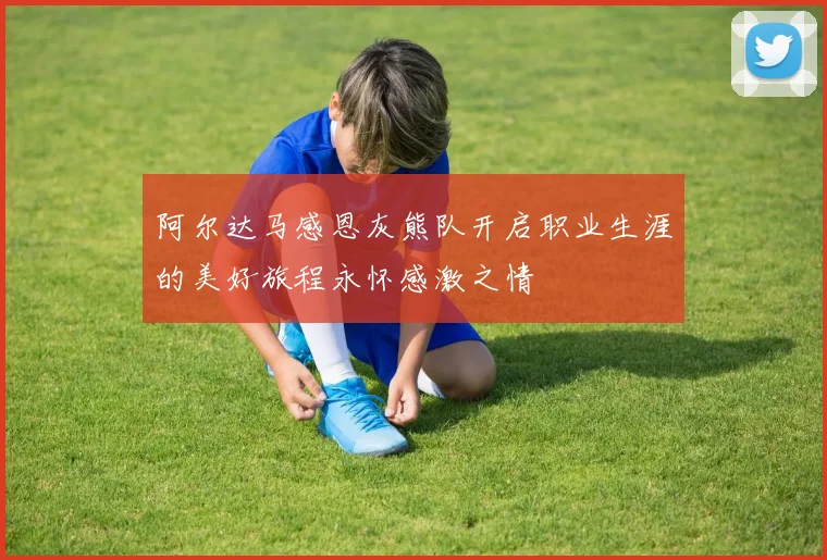 阿尔达马感恩灰熊队开启职业生涯的美好旅程永怀感激之情