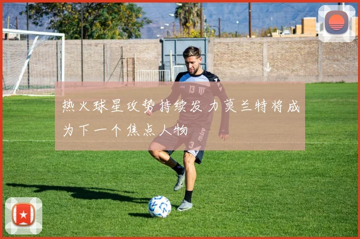 热火球星攻势持续发力莫兰特将成为下一个焦点人物