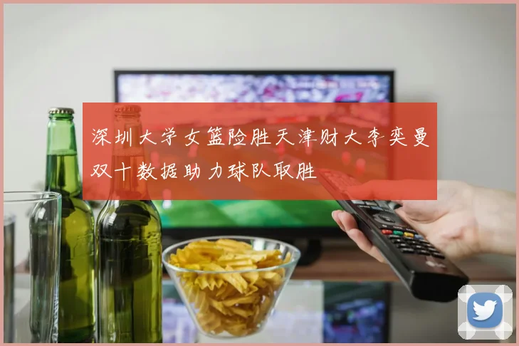 深圳大学女篮险胜天津财大李奕曼双十数据助力球队取胜