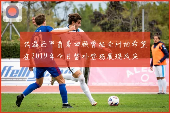 武磊西甲首秀回顾曾经全村的希望在2019年今日替补登场展现风采