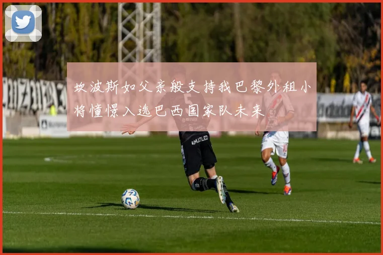 坎波斯如父亲般支持我巴黎外租小将憧憬入选巴西国家队未来