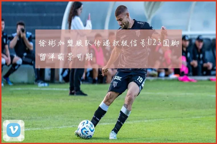 徐彬加盟狼队传递积极信号U23国脚留洋前景可期