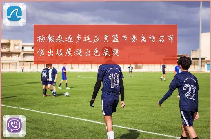 杨瀚森逐步适应男篮节奏高诗岩带伤出战展现出色表现
