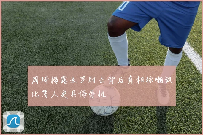 周琦揭露米罗肘击背后真相称嘲讽比骂人更具侮辱性