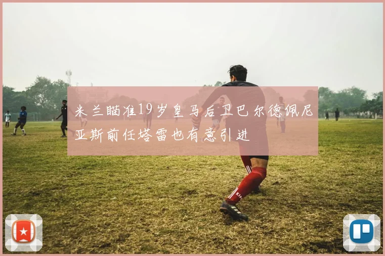 米兰瞄准19岁皇马后卫巴尔德佩尼亚斯前任塔雷也有意引进