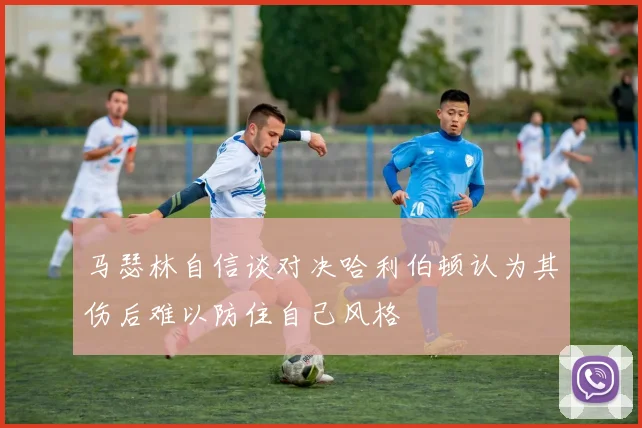 马瑟林自信谈对决哈利伯顿认为其伤后难以防住自己风格