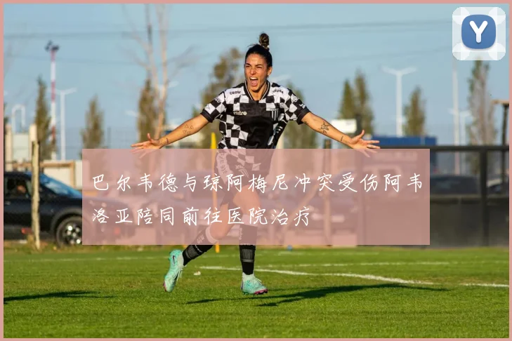 巴尔韦德与琼阿梅尼冲突受伤阿韦洛亚陪同前往医院治疗