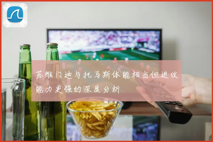 苏维门迪与托马斯体能相当但进攻能力更强的深度分析