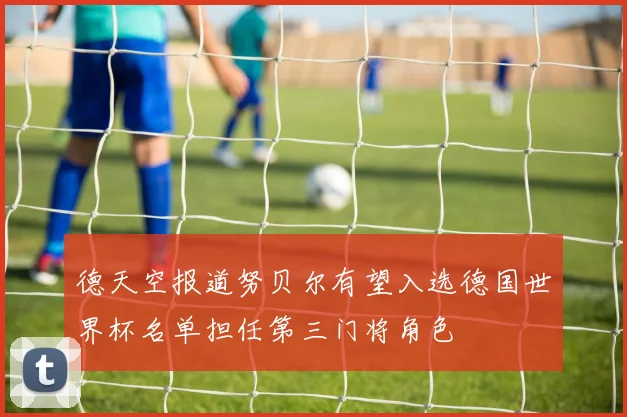 德天空报道努贝尔有望入选德国世界杯名单担任第三门将角色