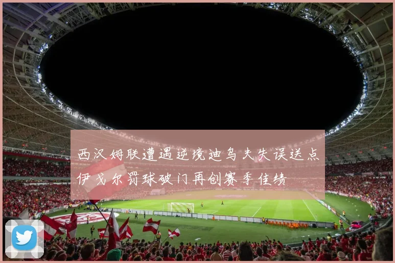 西汉姆联遭遇逆境迪乌夫失误送点伊戈尔罚球破门再创赛季佳绩