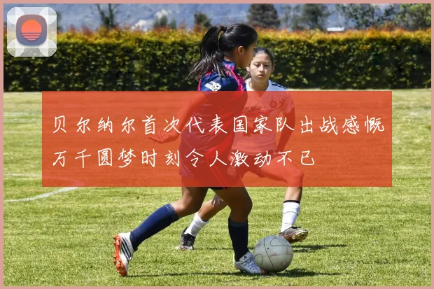 贝尔纳尔首次代表国家队出战感慨万千圆梦时刻令人激动不已