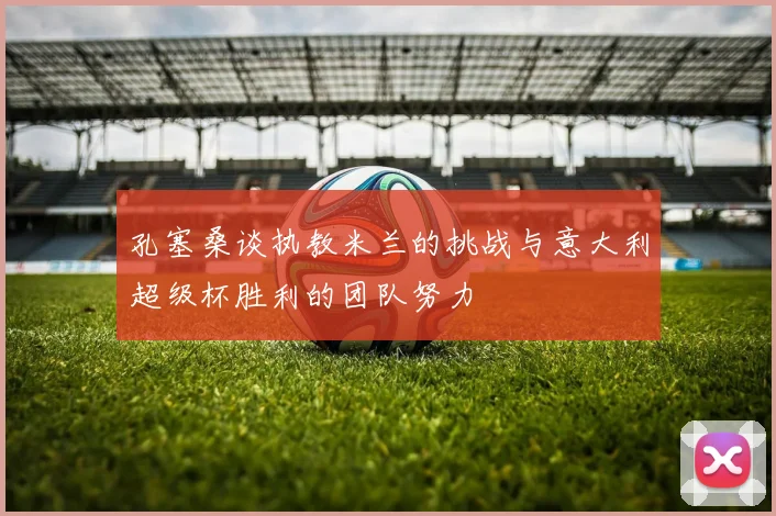 孔塞桑谈执教米兰的挑战与意大利超级杯胜利的团队努力