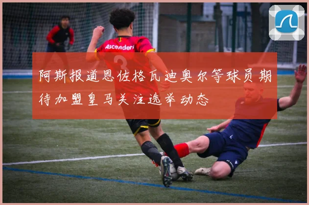 阿斯报道恩佐格瓦迪奥尔等球员期待加盟皇马关注选举动态